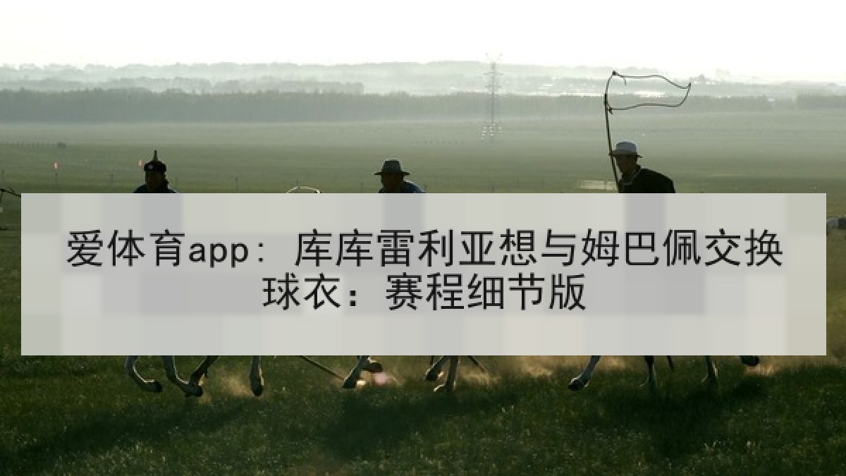爱体育app: 库库雷利亚想与姆巴佩交换球衣:赛程细节版 爱体育app: 库库雷利亚想与姆巴佩交换球衣:赛程细节版