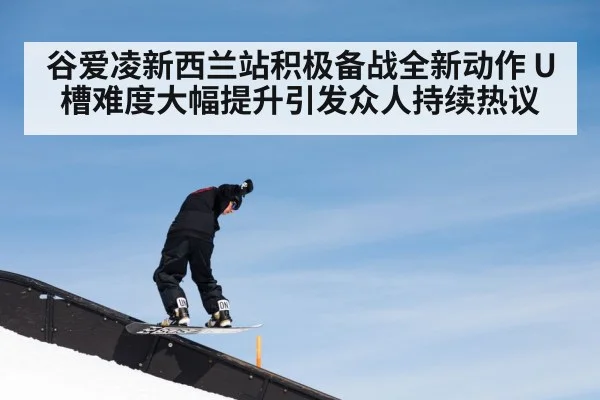 谷爱凌新西兰站积极备战全新动作 U槽难度大幅提升引发众人持续热议